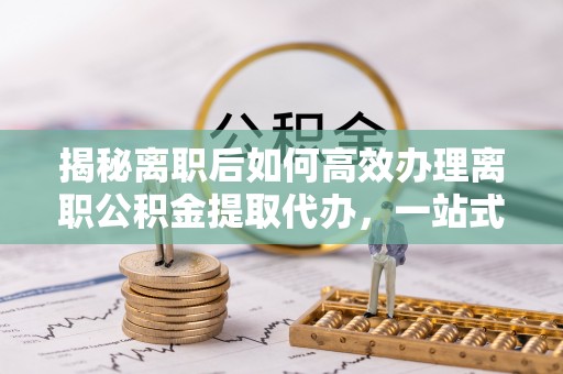 栖霞揭秘离职后如何高效办理离职公积金提取代办，一站式服务全解析