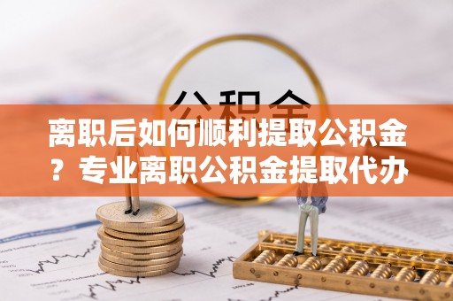 栖霞离职后如何顺利提取公积金？专业离职公积金提取代办服务指南