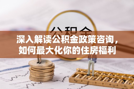 栖霞深入解读公积金政策咨询，如何最大化你的住房福利