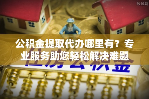 栖霞公积金提取代办哪里有？专业服务助您轻松解决难题