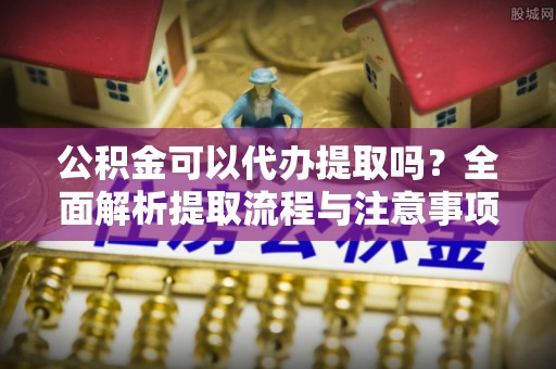栖霞公积金可以代办提取吗？全面解析提取流程与注意事项
