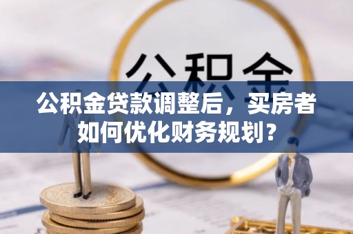 栖霞公积金贷款调整后，买房者如何优化财务规划？