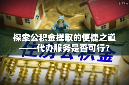 栖霞探索公积金提取的便捷之道——代办服务是否可行？