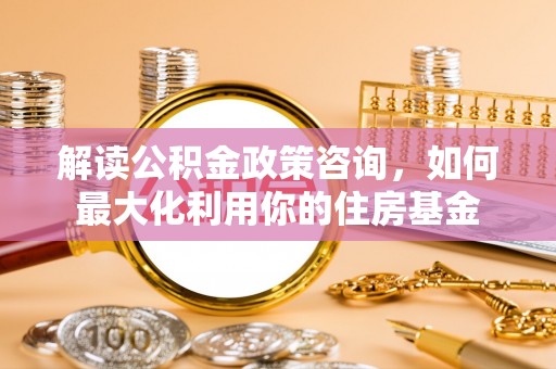 栖霞解读公积金政策咨询，如何最大化利用你的住房基金