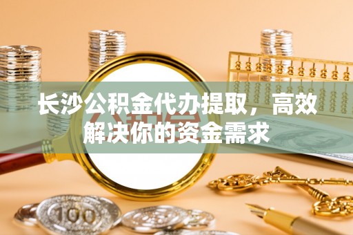 栖霞长沙公积金代办提取，高效解决你的资金需求