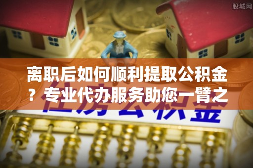 栖霞离职后如何顺利提取公积金？专业代办服务助您一臂之力