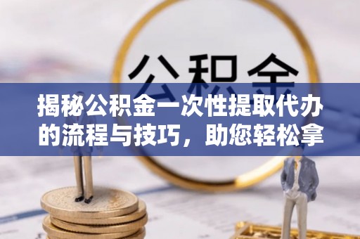 栖霞揭秘公积金一次性提取代办的流程与技巧，助您轻松拿钱！