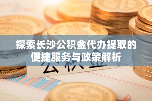 栖霞探索长沙公积金代办提取的便捷服务与政策解析
