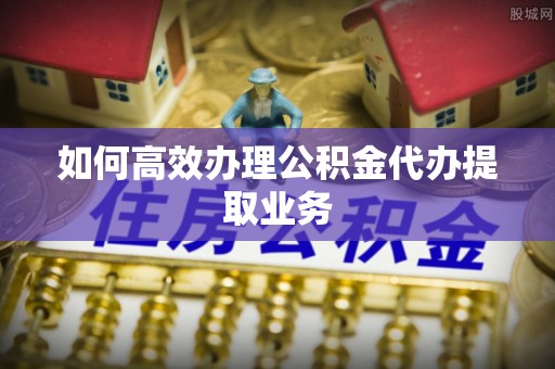 栖霞如何高效办理公积金代办提取业务